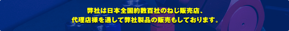 弊社は日本全国約数百社のねじ販売店、代理店様を通して弊社製品の販売もしております。