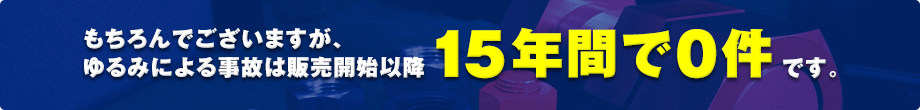 もちろんでございますが、ゆるみによる事故は販売開始以降15年間で０件です。
